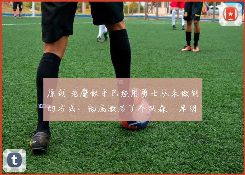 原创 老鹰似乎已经用勇士从未做到的方式,彻底激活了乔纳森・库明加