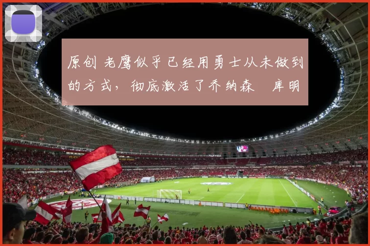 原创 老鹰似乎已经用勇士从未做到的方式，彻底激活了乔纳森・库明加