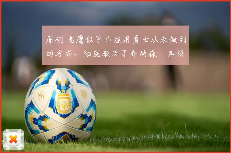 原创 老鹰似乎已经用勇士从未做到的方式,彻底激活了乔纳森・库明加