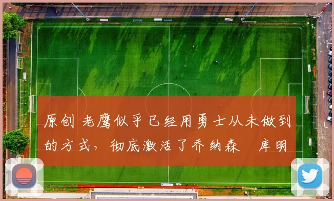 原创 老鹰似乎已经用勇士从未做到的方式,彻底激活了乔纳森・库明加