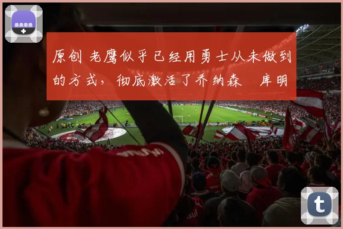 原创 老鹰似乎已经用勇士从未做到的方式，彻底激活了乔纳森・库明加