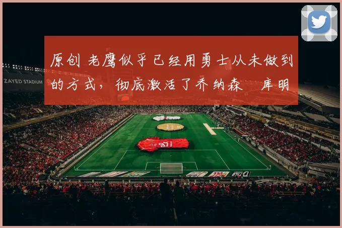 原创 老鹰似乎已经用勇士从未做到的方式，彻底激活了乔纳森・库明加