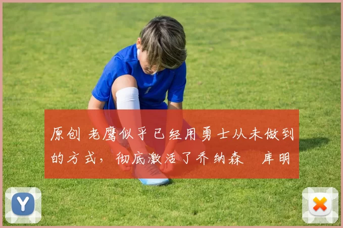 原创 老鹰似乎已经用勇士从未做到的方式，彻底激活了乔纳森・库明加