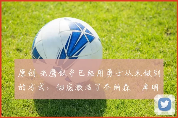 原创 老鹰似乎已经用勇士从未做到的方式，彻底激活了乔纳森・库明加