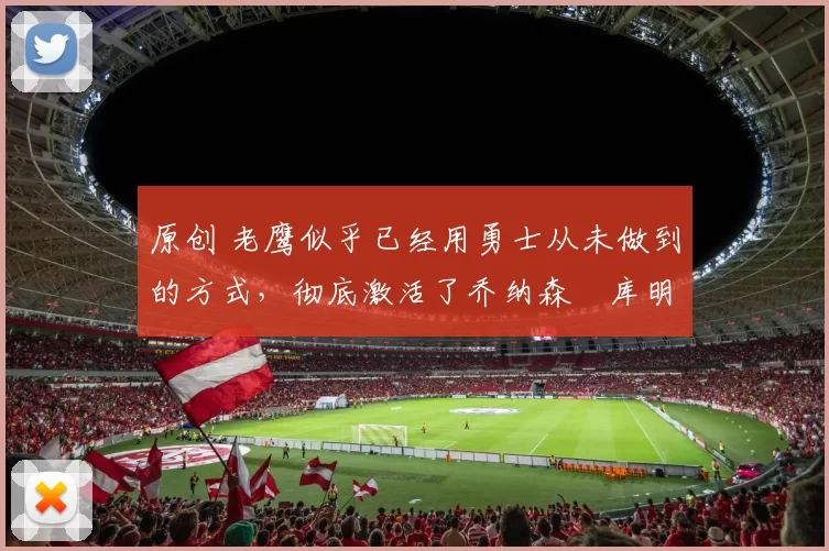 原创 老鹰似乎已经用勇士从未做到的方式，彻底激活了乔纳森・库明加