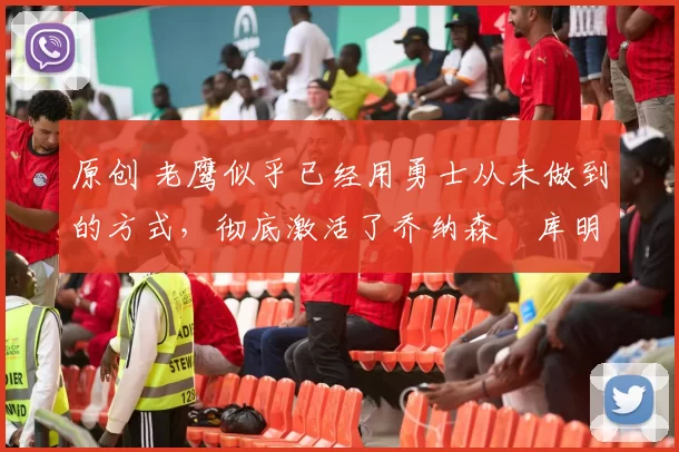 原创 老鹰似乎已经用勇士从未做到的方式，彻底激活了乔纳森・库明加