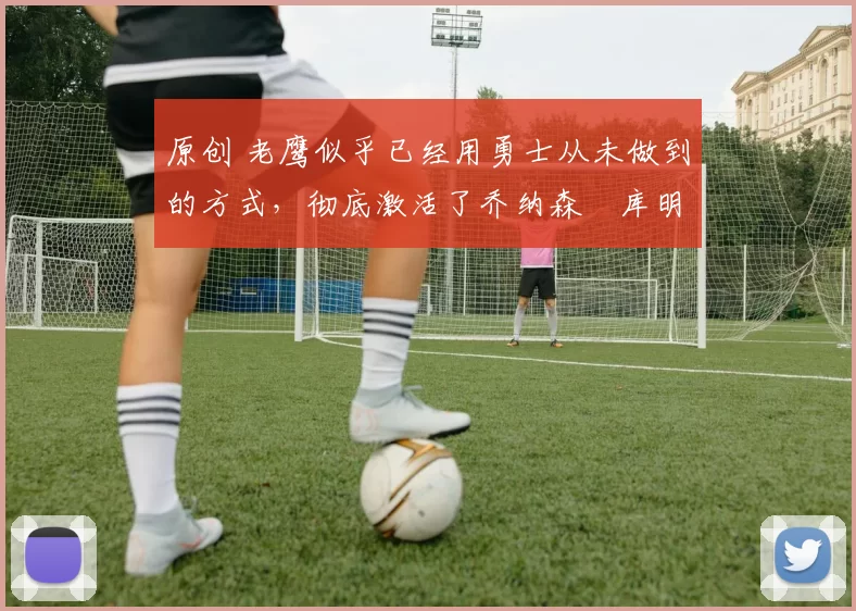 原创 老鹰似乎已经用勇士从未做到的方式,彻底激活了乔纳森・库明加