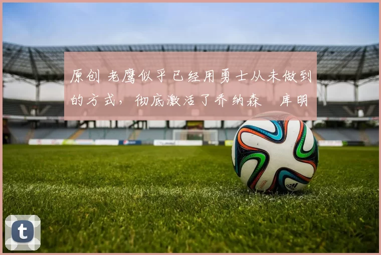 原创 老鹰似乎已经用勇士从未做到的方式，彻底激活了乔纳森・库明加