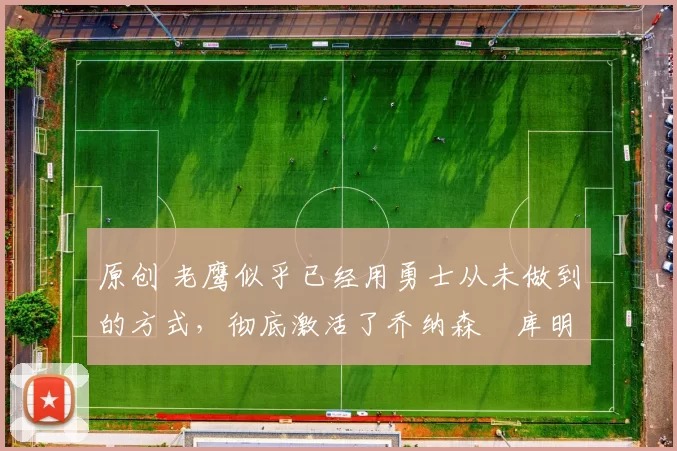 原创 老鹰似乎已经用勇士从未做到的方式，彻底激活了乔纳森・库明加