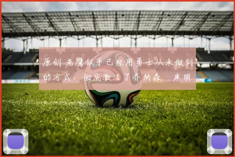 原创 老鹰似乎已经用勇士从未做到的方式,彻底激活了乔纳森・库明加