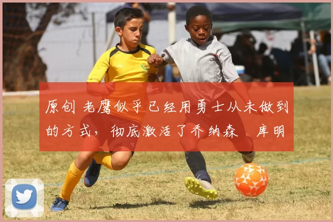 原创 老鹰似乎已经用勇士从未做到的方式,彻底激活了乔纳森・库明加