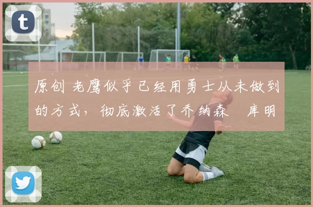 原创 老鹰似乎已经用勇士从未做到的方式，彻底激活了乔纳森・库明加