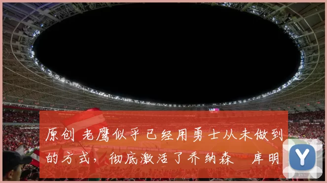 原创 老鹰似乎已经用勇士从未做到的方式,彻底激活了乔纳森・库明加