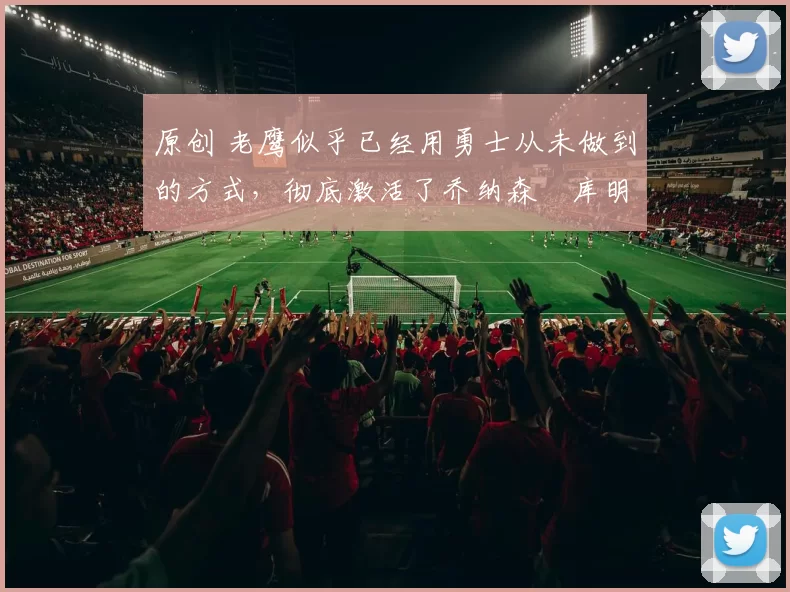 原创 老鹰似乎已经用勇士从未做到的方式，彻底激活了乔纳森・库明加