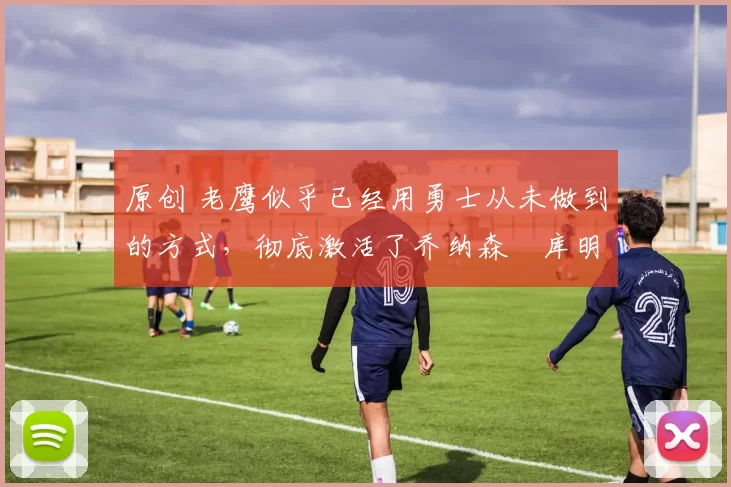 原创 老鹰似乎已经用勇士从未做到的方式,彻底激活了乔纳森・库明加