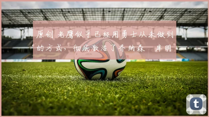 原创 老鹰似乎已经用勇士从未做到的方式，彻底激活了乔纳森・库明加