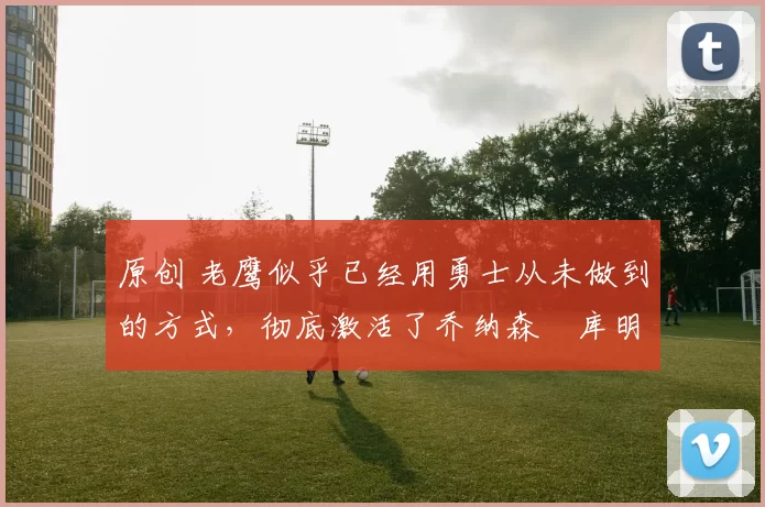 原创 老鹰似乎已经用勇士从未做到的方式，彻底激活了乔纳森・库明加