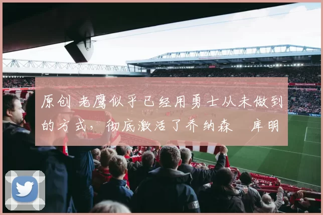 原创 老鹰似乎已经用勇士从未做到的方式,彻底激活了乔纳森・库明加