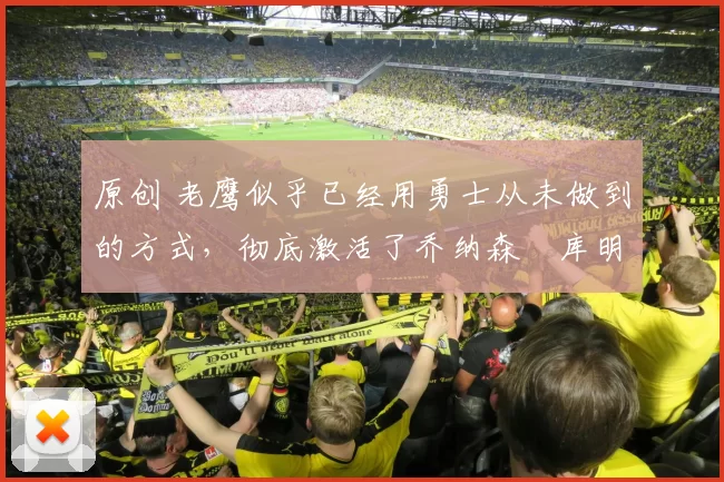 原创 老鹰似乎已经用勇士从未做到的方式，彻底激活了乔纳森・库明加