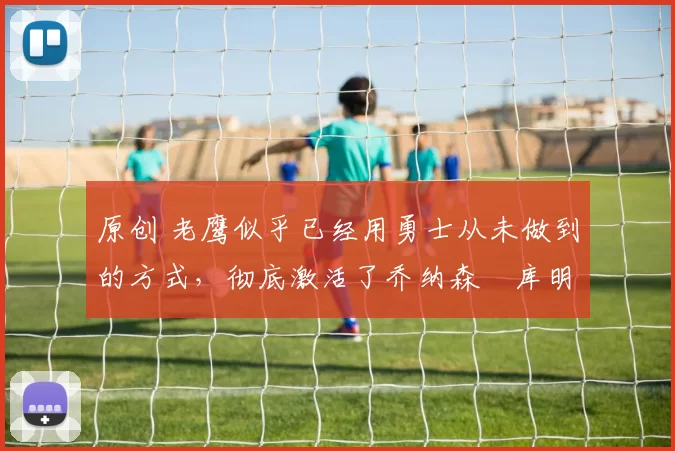 原创 老鹰似乎已经用勇士从未做到的方式，彻底激活了乔纳森・库明加