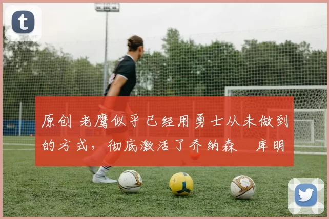 原创 老鹰似乎已经用勇士从未做到的方式,彻底激活了乔纳森・库明加