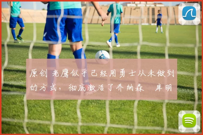 原创 老鹰似乎已经用勇士从未做到的方式，彻底激活了乔纳森・库明加