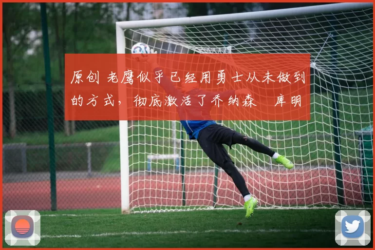 原创 老鹰似乎已经用勇士从未做到的方式,彻底激活了乔纳森・库明加