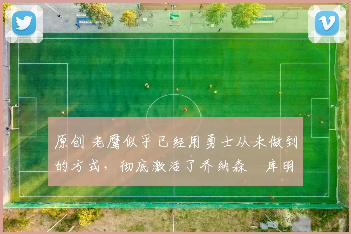 原创 老鹰似乎已经用勇士从未做到的方式，彻底激活了乔纳森・库明加