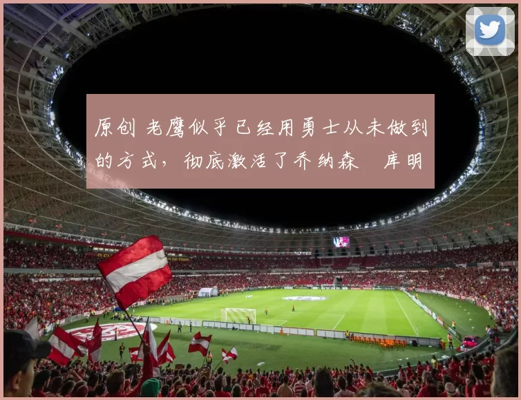 原创 老鹰似乎已经用勇士从未做到的方式，彻底激活了乔纳森・库明加