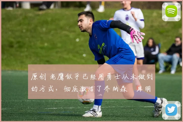 原创 老鹰似乎已经用勇士从未做到的方式,彻底激活了乔纳森・库明加