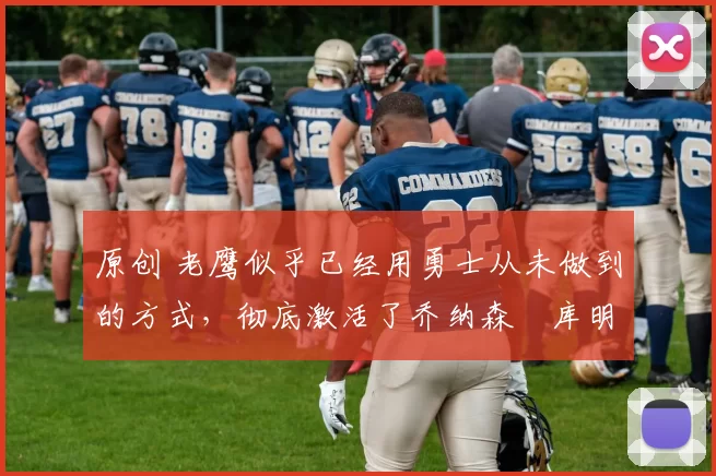 原创 老鹰似乎已经用勇士从未做到的方式，彻底激活了乔纳森・库明加