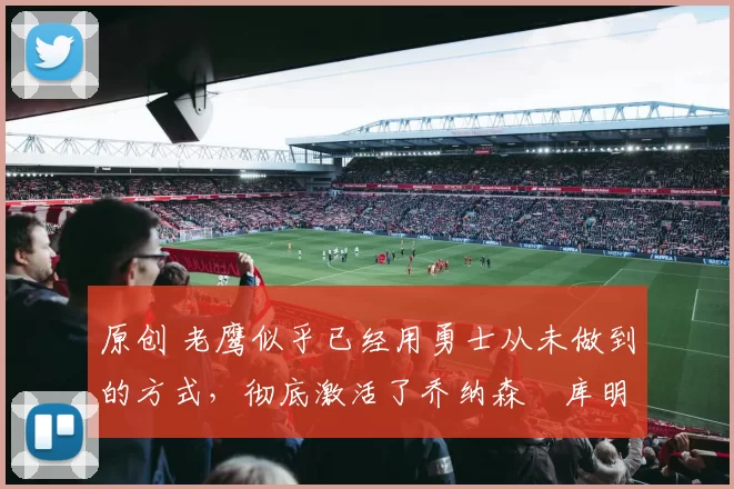 原创 老鹰似乎已经用勇士从未做到的方式，彻底激活了乔纳森・库明加