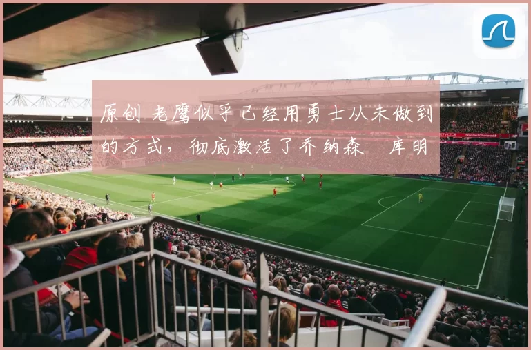 原创 老鹰似乎已经用勇士从未做到的方式，彻底激活了乔纳森・库明加