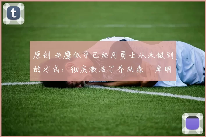 原创 老鹰似乎已经用勇士从未做到的方式，彻底激活了乔纳森・库明加