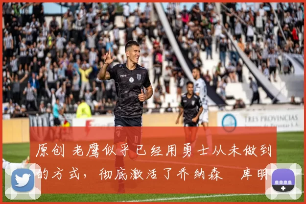 原创 老鹰似乎已经用勇士从未做到的方式，彻底激活了乔纳森・库明加