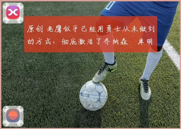 原创 老鹰似乎已经用勇士从未做到的方式,彻底激活了乔纳森・库明加