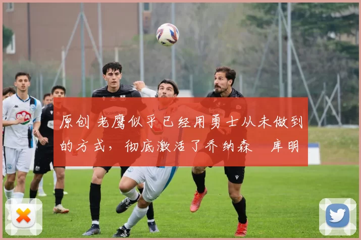 原创 老鹰似乎已经用勇士从未做到的方式,彻底激活了乔纳森・库明加