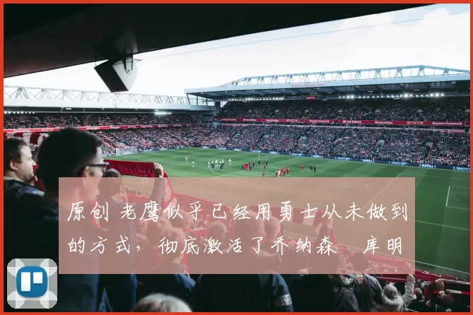 原创 老鹰似乎已经用勇士从未做到的方式，彻底激活了乔纳森・库明加