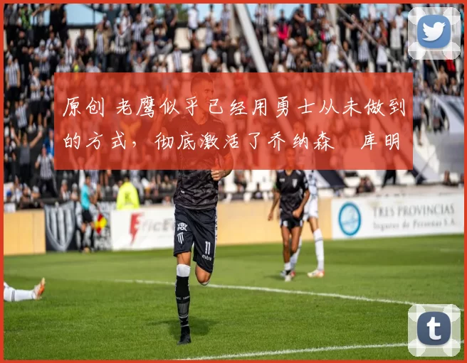 原创 老鹰似乎已经用勇士从未做到的方式，彻底激活了乔纳森・库明加