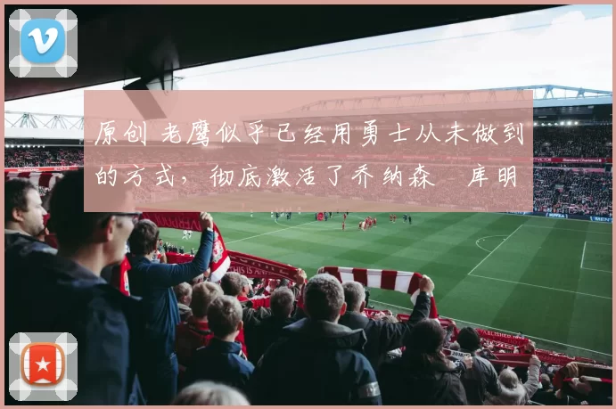 原创 老鹰似乎已经用勇士从未做到的方式,彻底激活了乔纳森・库明加