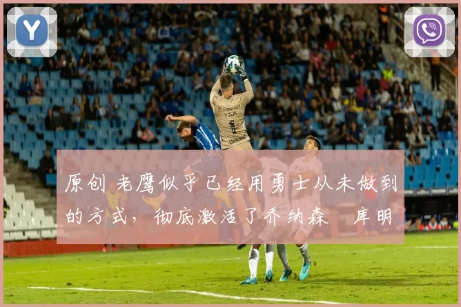 原创 老鹰似乎已经用勇士从未做到的方式,彻底激活了乔纳森・库明加