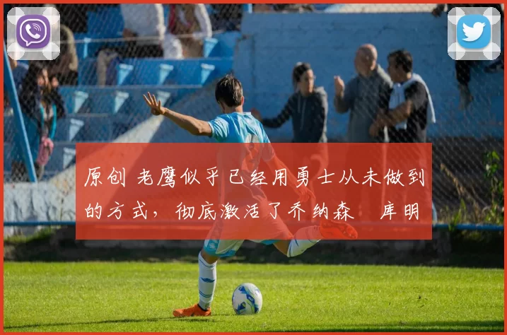 原创 老鹰似乎已经用勇士从未做到的方式，彻底激活了乔纳森・库明加