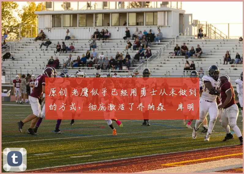 原创 老鹰似乎已经用勇士从未做到的方式，彻底激活了乔纳森・库明加