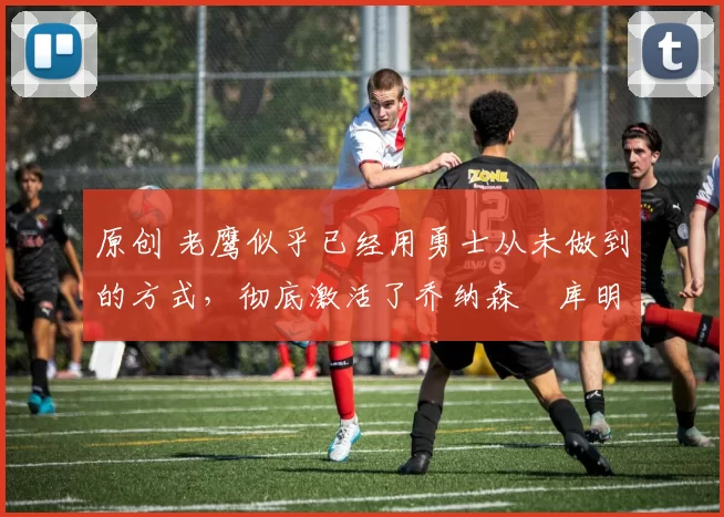 原创 老鹰似乎已经用勇士从未做到的方式，彻底激活了乔纳森・库明加