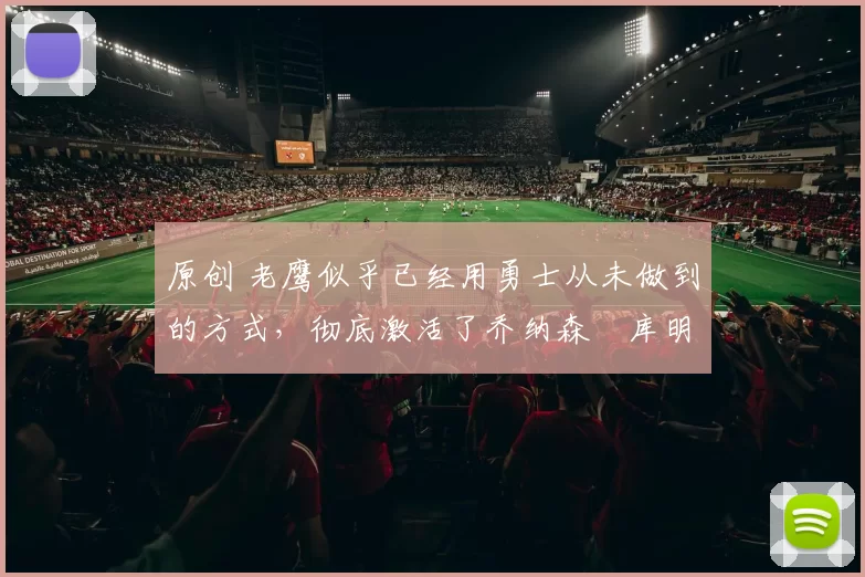 原创 老鹰似乎已经用勇士从未做到的方式，彻底激活了乔纳森・库明加