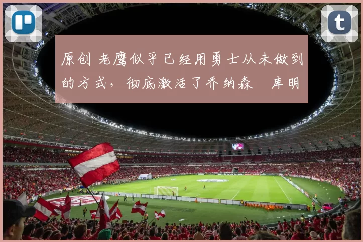 原创 老鹰似乎已经用勇士从未做到的方式，彻底激活了乔纳森・库明加