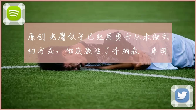 原创 老鹰似乎已经用勇士从未做到的方式,彻底激活了乔纳森・库明加