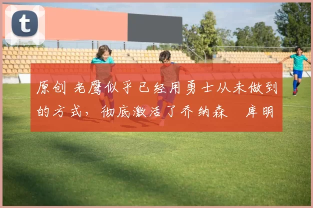 原创 老鹰似乎已经用勇士从未做到的方式，彻底激活了乔纳森・库明加