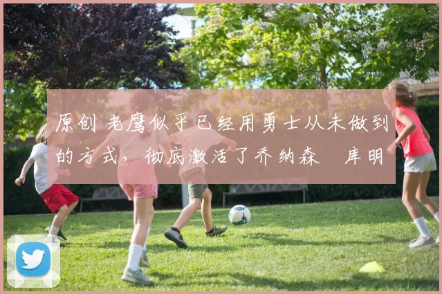 原创 老鹰似乎已经用勇士从未做到的方式，彻底激活了乔纳森・库明加