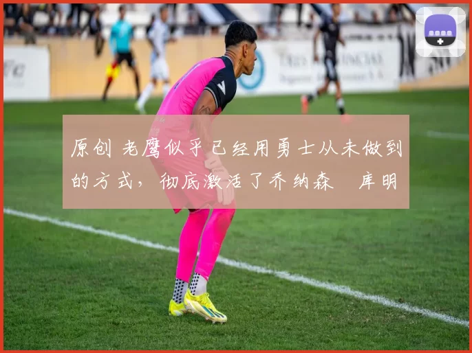 原创 老鹰似乎已经用勇士从未做到的方式,彻底激活了乔纳森・库明加